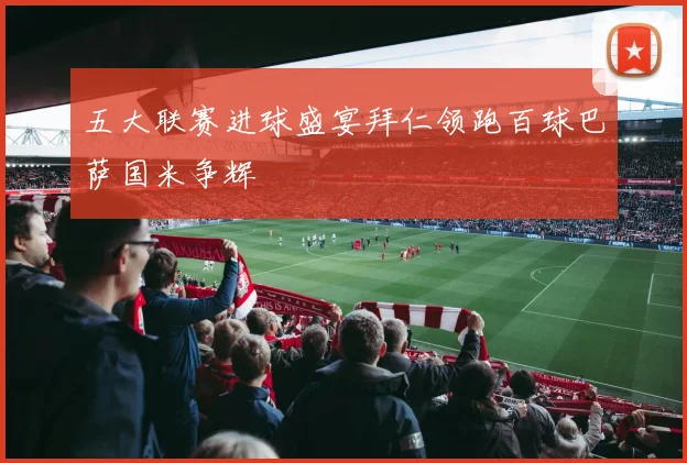 五大联赛进球盛宴拜仁领跑百球巴萨国米争辉