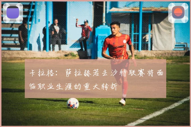 卡拉格：萨拉赫若去沙特联赛将面临职业生涯的重大转折