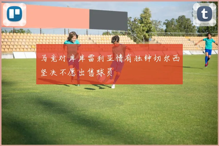 马竞对库库雷利亚情有独钟切尔西坚决不愿出售球员