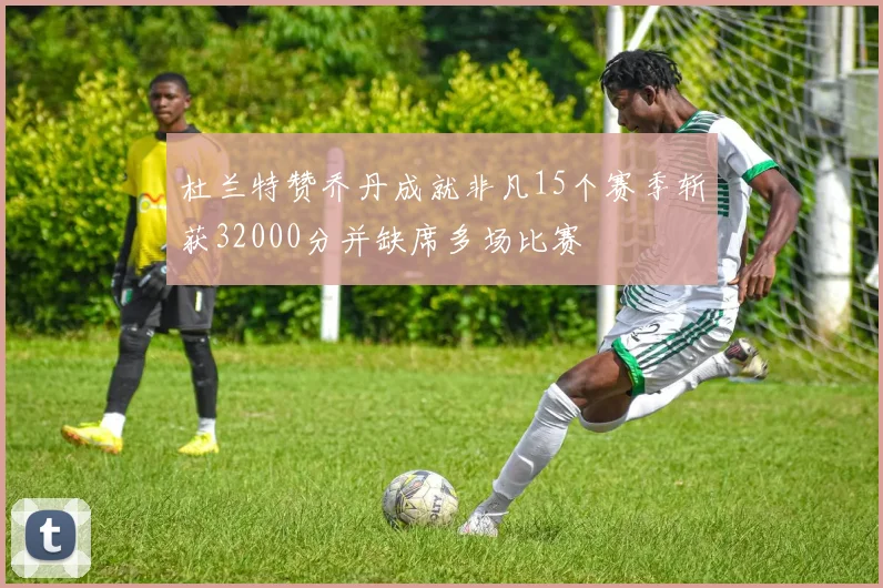 杜兰特赞乔丹成就非凡15个赛季斩获32000分并缺席多场比赛
