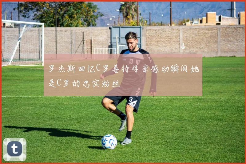 罗杰斯回忆C罗善待母亲感动瞬间她是C罗的忠实粉丝