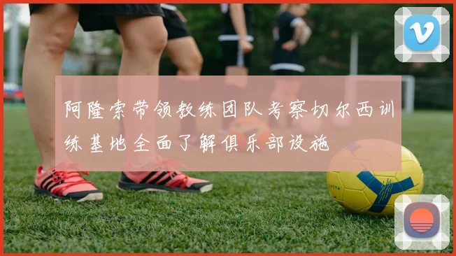 阿隆索带领教练团队考察切尔西训练基地全面了解俱乐部设施