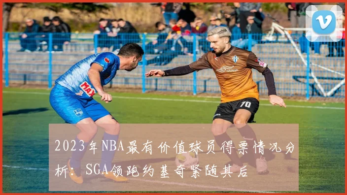 2023年NBA最有价值球员得票情况分析：SGA领跑约基奇紧随其后