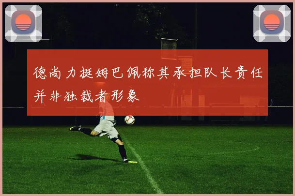 德尚力挺姆巴佩称其承担队长责任并非独裁者形象