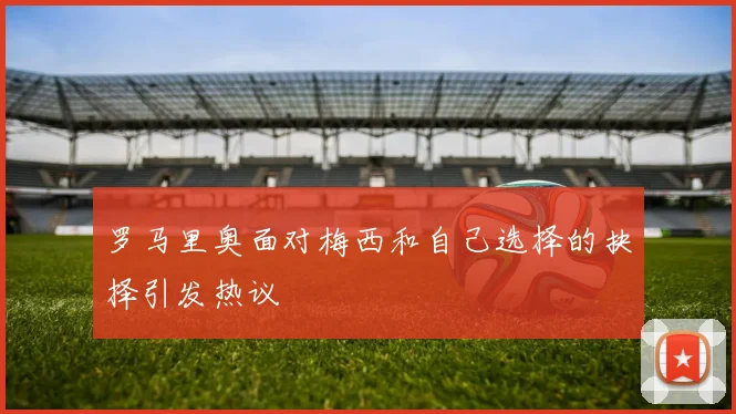 罗马里奥面对梅西和自己选择的抉择引发热议