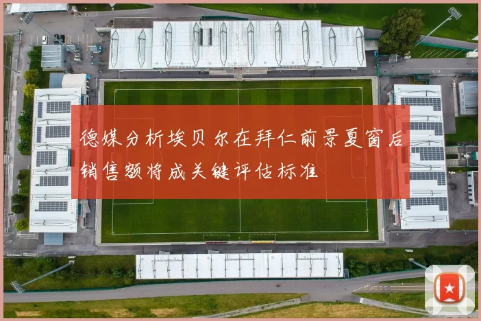 德媒分析埃贝尔在拜仁前景夏窗后销售额将成关键评估标准