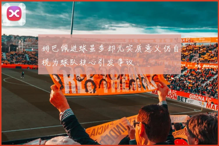姆巴佩进球虽多却无实质意义仍自视为球队核心引发争议