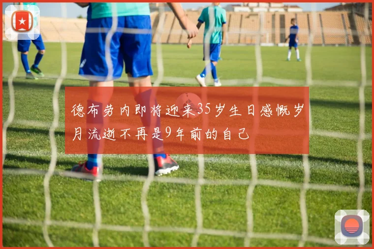 德布劳内即将迎来35岁生日感慨岁月流逝不再是9年前的自己