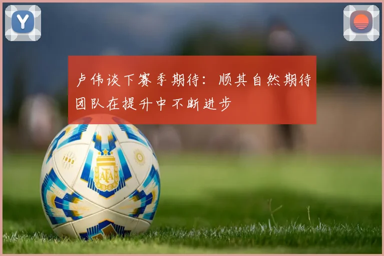卢伟谈下赛季期待：顺其自然期待团队在提升中不断进步