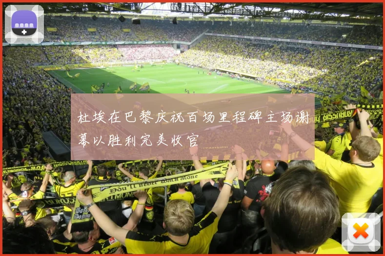 杜埃在巴黎庆祝百场里程碑主场谢幕以胜利完美收官