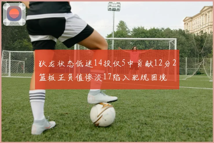 狄龙状态低迷14投仅5中贡献12分2篮板正负值惨淡17陷入犯规困境