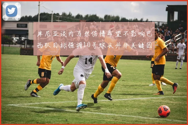 库尼亚谈内马尔伤情希望不影响巴西队目标强调10号球衣并非关键因素