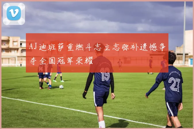 AJ迪班萨重燃斗志立志弥补遗憾争夺全国冠军荣耀