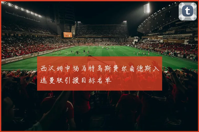 西汉姆中场马特乌斯费尔南德斯入选曼联引援目标名单