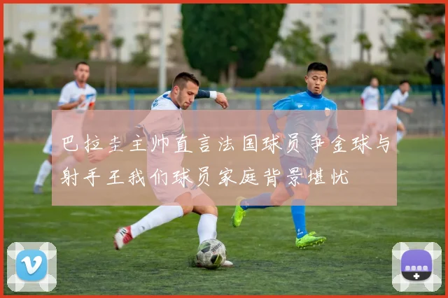 巴拉圭主帅直言法国球员争金球与射手王我们球员家庭背景堪忧
