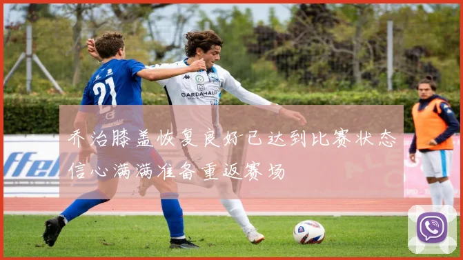 乔治膝盖恢复良好已达到比赛状态信心满满准备重返赛场