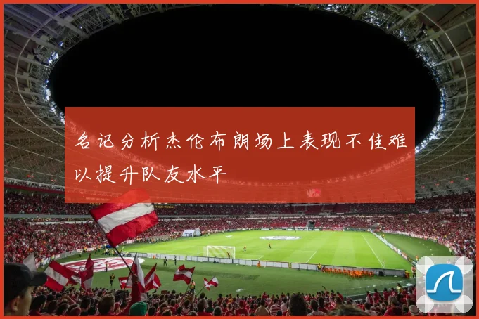 名记分析杰伦布朗场上表现不佳难以提升队友水平
