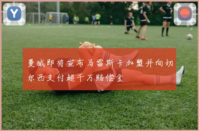 曼城即将宣布马雷斯卡加盟并向切尔西支付超千万赔偿金