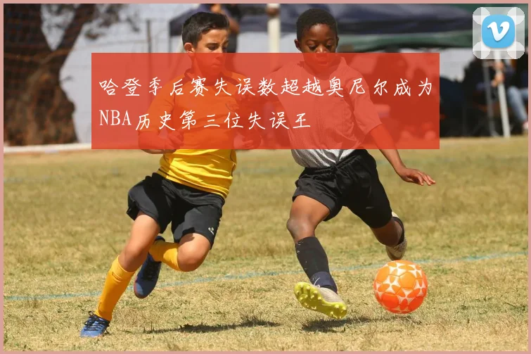 哈登季后赛失误数超越奥尼尔成为NBA历史第三位失误王