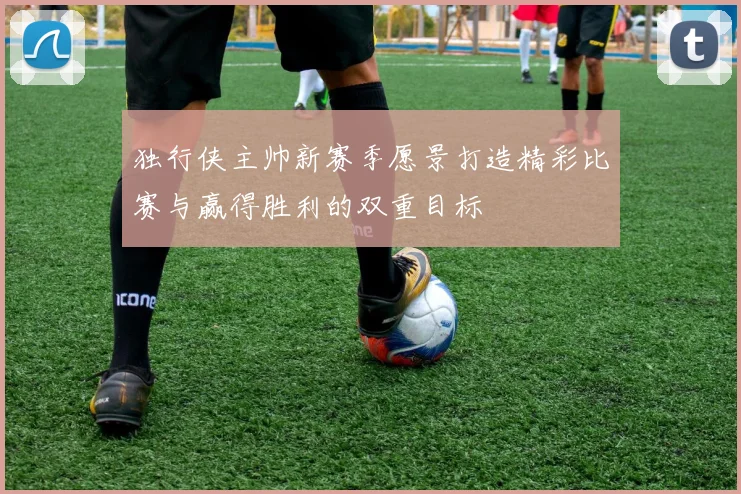 独行侠主帅新赛季愿景打造精彩比赛与赢得胜利的双重目标